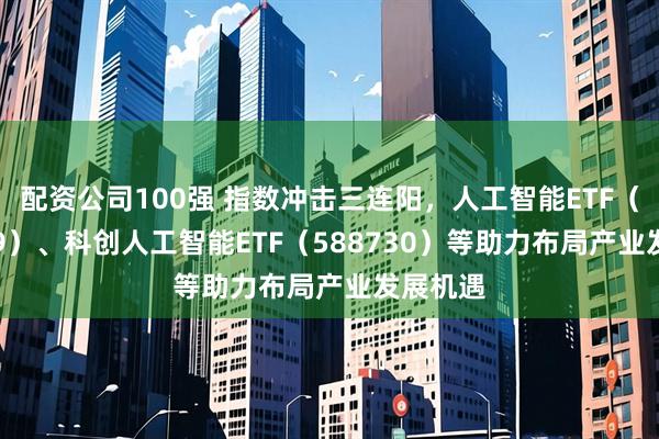 配资公司100强 指数冲击三连阳，人工智能ETF（159819）、科创人工智能ETF（588730）等助力布局产业发展机遇