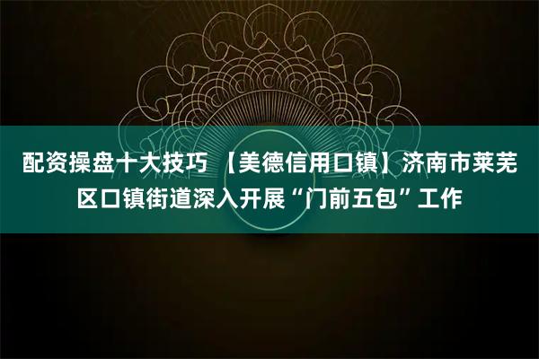 配资操盘十大技巧 【美德信用口镇】济南市莱芜区口镇街道深入开展“门前五包”工作