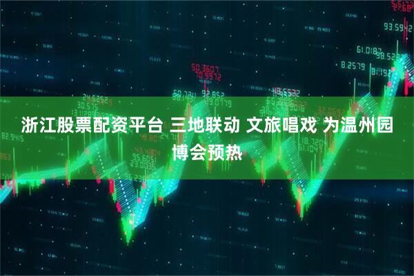 浙江股票配资平台 三地联动 文旅唱戏 为温州园博会预热