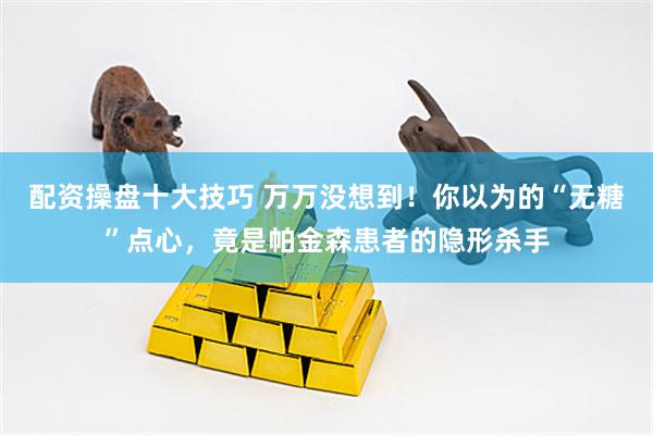 配资操盘十大技巧 万万没想到！你以为的“无糖”点心，竟是帕金森患者的隐形杀手