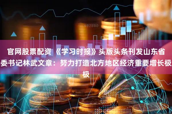 官网股票配资 《学习时报》头版头条刊发山东省委书记林武文章：努力打造北方地区经济重要增长极