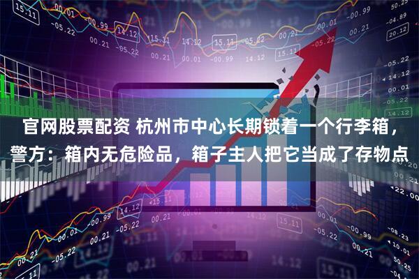 官网股票配资 杭州市中心长期锁着一个行李箱，警方：箱内无危险品，箱子主人把它当成了存物点