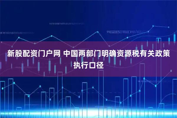 新股配资门户网 中国两部门明确资源税有关政策执行口径