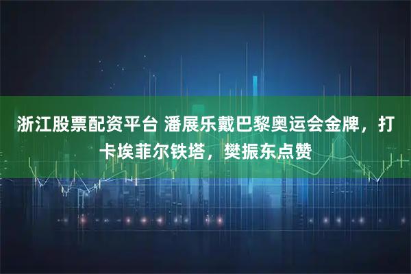 浙江股票配资平台 潘展乐戴巴黎奥运会金牌，打卡埃菲尔铁塔，樊振东点赞