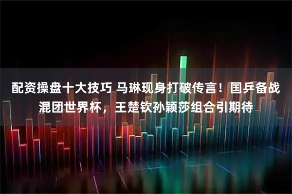 配资操盘十大技巧 马琳现身打破传言！国乒备战混团世界杯，王楚钦孙颖莎组合引期待